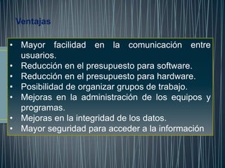 Ventajas

• Mayor facilidad en la comunicación entre
  usuarios.
• Reducción en el presupuesto para software.
• Reducción en el presupuesto para hardware.
• Posibilidad de organizar grupos de trabajo.
• Mejoras en la administración de los equipos y
  programas.
• Mejoras en la integridad de los datos.
• Mayor seguridad para acceder a la información
 