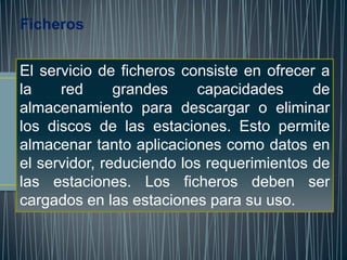 Ficheros


El servicio de ficheros consiste en ofrecer a
la    red      grandes     capacidades     de
almacenamiento para descargar o eliminar
los discos de las estaciones. Esto permite
almacenar tanto aplicaciones como datos en
el servidor, reduciendo los requerimientos de
las estaciones. Los ficheros deben ser
cargados en las estaciones para su uso.
 
