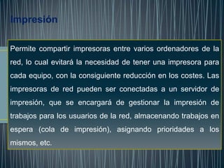 Impresión

Permite compartir impresoras entre varios ordenadores de la
red, lo cual evitará la necesidad de tener una impresora para
cada equipo, con la consiguiente reducción en los costes. Las
impresoras de red pueden ser conectadas a un servidor de
impresión, que se encargará de gestionar la impresión de
trabajos para los usuarios de la red, almacenando trabajos en
espera (cola de impresión), asignando prioridades a los
mismos, etc.
 