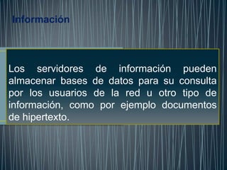 Información



Los servidores de información pueden
almacenar bases de datos para su consulta
por los usuarios de la red u otro tipo de
información, como por ejemplo documentos
de hipertexto.
 