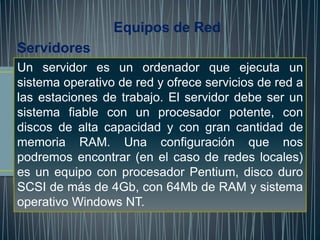 Equipos de Red
Servidores
Un servidor es un ordenador que ejecuta un
sistema operativo de red y ofrece servicios de red a
las estaciones de trabajo. El servidor debe ser un
sistema fiable con un procesador potente, con
discos de alta capacidad y con gran cantidad de
memoria RAM. Una configuración que nos
podremos encontrar (en el caso de redes locales)
es un equipo con procesador Pentium, disco duro
SCSI de más de 4Gb, con 64Mb de RAM y sistema
operativo Windows NT.
 