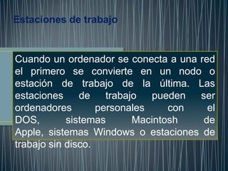 Estaciones de trabajo


Cuando un ordenador se conecta a una red
el primero se convierte en un nodo o
estación de trabajo de la última. Las
estaciones     de    trabajo  pueden  ser
ordenadores        personales     con   el
DOS,        sistemas       Macintosh   de
Apple, sistemas Windows o estaciones de
trabajo sin disco.
 