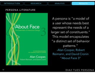 R E S U LT SA N A LY S I SR E S E A R C HI N T R O D U C T I O N
D I A 2 T U E S P E R S O N A
R E S U LT S
P E R S O N A L I T E R AT U R E
A persona is “a model of
a user whose needs best
represent the needs of a
larger set of constituents.”
This model encapsulates
“a distinct set of behavior
patterns.”
-Alan Cooper, Robert
Reimann, and David Cronin
“About Face 3”
19
 