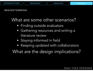 R E S E A R C HI N T R O D U C T I O N
D I A 2 T U E S P E R S O N A
R E S U LT S
What are the design implications?
What are some other scenarios?
A N A LY S I S
B R A I N S T O R M I N G
• Finding outside evaluators
• Gathering resources and writing a
literature review
• Staying informed in field
• Keeping updated with collaborators
 