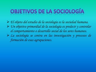 El objeto del estudio de la sociología es la sociedad humana.
 Un objetivo primordial de la sociología es predecir y controlar
el comportamiento o desarrollo social de los seres humanos.
 La sociología se centra en las investigación y procesos de
formación de esas agrupaciones.

 