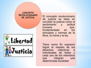 El concepto revolucionario
de justicia se basa en
concebir la justicia como el
sentimiento y actitud
humana que,
fundamentado en los
principios y normas de la
ética, la moral y la ley.
Tiene como fin supremo
lograr el respeto de los
derechos colectivos e
individuales de todos y
cada uno de los miembros
que integran una
determinada sociedad
CONCEPTO
REVOLUCIONARIO
DE JUSTICIA
 