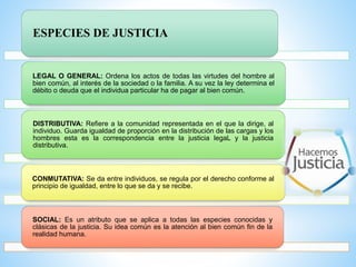 ESPECIES DE JUSTICIA
LEGAL O GENERAL: Ordena los actos de todas las virtudes del hombre al
bien común, al interés de la sociedad o la familia. A su vez la ley determina el
débito o deuda que el individua particular ha de pagar al bien común.
DISTRIBUTIVA: Refiere a la comunidad representada en el que la dirige, al
individuo. Guarda igualdad de proporción en la distribución de las cargas y los
hombres esta es la correspondencia entre la justicia legaL y la justicia
distributiva.
CONMUTATIVA: Se da entre individuos, se regula por el derecho conforme al
principio de igualdad, entre lo que se da y se recibe.
SOCIAL: Es un atributo que se aplica a todas las especies conocidas y
clásicas de la justicia. Su idea común es la atención al bien común fin de la
realidad humana.
 