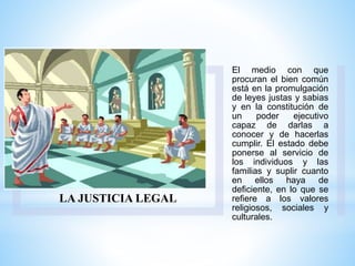 LA JUSTICIA LEGAL
El medio con que
procuran el bien común
está en la promulgación
de leyes justas y sabias
y en la constitución de
un poder ejecutivo
capaz de darlas a
conocer y de hacerlas
cumplir. El estado debe
ponerse al servicio de
los individuos y las
familias y suplir cuanto
en ellos haya de
deficiente, en lo que se
refiere a los valores
religiosos, sociales y
culturales.
 