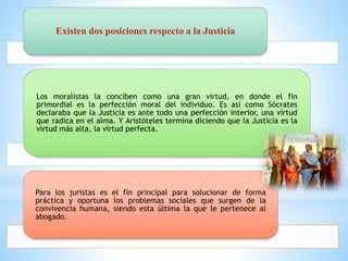 Existen dos posiciones respecto a la Justicia
Los moralistas la conciben como una gran virtud, en donde el fin
primordial es la perfección moral del individuo. Es así como Sócrates
declaraba que la Justicia es ante todo una perfección interior, una virtud
que radica en el alma. Y Aristóteles termina diciendo que la Justicia es la
virtud más alta, la virtud perfecta.
Para los juristas es el fin principal para solucionar de forma
práctica y oportuna los problemas sociales que surgen de la
convivencia humana, siendo esta última la que le pertenece al
abogado.
 