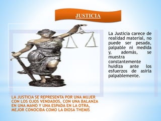 LA JUSTICIA SE REPRESENTA POR UNA MUJER
CON LOS OJOS VENDADOS, CON UNA BALANZA
EN UNA MANO Y UNA ESPADA EN LA OTRA,
MEJOR CONOCIDA COMO LA DIOSA THEMIS
La Justicia carece de
realidad material, no
puede ser pesada,
palpable ni medida
y, además, se
muestra
constantemente
huidiza ante los
esfuerzos de asirla
palpablemente.
JUSTICIA
 