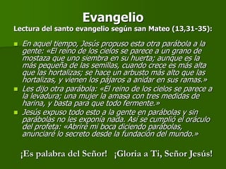 Evangelio
Lectura del santo evangelio según san Mateo (13,31-35):

   En aquel tiempo, Jesús propuso esta otra parábola a la
    gente: «El reino de los cielos se parece a un grano de
    mostaza que uno siembra en su huerta; aunque es la
    más pequeña de las semillas, cuando crece es más alta
    que las hortalizas; se hace un arbusto más alto que las
    hortalizas, y vienen los pájaros a anidar en sus ramas.»
   Les dijo otra parábola: «El reino de los cielos se parece a
    la levadura; una mujer la amasa con tres medidas de
    harina, y basta para que todo fermente.»
   Jesús expuso todo esto a la gente en parábolas y sin
    parábolas no les exponía nada. Así se cumplió el oráculo
    del profeta: «Abriré mi boca diciendo parábolas,
    anunciaré lo secreto desde la fundación del mundo.»

    ¡Es palabra del Señor! ¡Gloria a Ti, Señor Jesús!
 