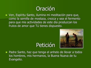 Oración
   Ven, Espíritu Santo, ilumina mi meditación para que,
    como la semilla de mostaza, crezca y sea el fermento
    para que mis actividades de este día produzcan los
    frutos de amor que Tú tienes dispuesto.




                        Petición
   Padre Santo, haz que tenga el anhelo de llevar a todos
    los hombres, mis hermanos, la Buena Nueva de tu
    Evangelio.
 