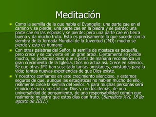 Meditación
   Como la semilla de la que habla el Evangelio: una parte cae en el
    camino y se pierde; una parte cae en la piedra y se pierde; una
    parte cae en las espinas y se pierde; pero una parte cae en tierra
    buena y da mucho fruto. Esto es precisamente lo que sucede con la
    siembra de la Jornada Mundial de la Juventud (JMJ): mucho se
    pierde y esto es humano.
   Con otras palabras del Señor, la semilla de mostaza es pequeña,
    pero crece y se convierte en un gran árbol. Ciertamente se pierde
    mucho, no podemos decir que a partir de mañana recomienza un
    gran crecimiento de la Iglesia. Dios no actúa así. Crece en silencio.
    Sé que otras JMJ han suscitado tantas amistades, amistades para la
    vida; tantas nuevas experiencias de que Dios existe.
   Y nosotros confiamos en este crecimiento silencioso, y estamos
    seguros de que, aunque las estadísticas no hablen mucho de ello,
    realmente crece la semilla del Señor. Y para muchas personas será
    el inicio de una amistad con Dios y con los demás, de una
    universalidad de pensamiento, de una responsabilidad común que
    realmente muestra que estos días dan fruto. (Benedicto XVI, 18 de
    agosto de 2011.)
 