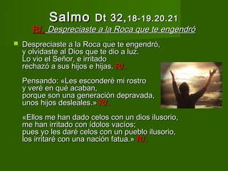 Salmo Dt 32, 18-19.20.21
       R/. Despreciaste a la Roca que te engendró
   Despreciaste a la Roca que te engendró,
    y olvidaste al Dios que te dio a luz.
    Lo vio el Señor, e irritado
    rechazó a sus hijos e hijas. R/.
    Pensando: «Les esconderé mi rostro
    y veré en qué acaban,
    porque son una generación depravada,
    unos hijos desleales.» R/.
    «Ellos me han dado celos con un dios ilusorio,
    me han irritado con ídolos vacíos;
    pues yo les daré celos con un pueblo ilusorio,
    los irritaré con una nación fatua.» R/.
 