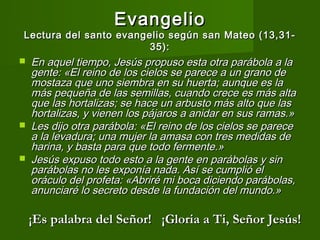 Evangelio
Lectura del santo evangelio según san Mateo (13,31-
                        35):
   En aquel tiempo, Jesús propuso esta otra parábola a la
    gente: «El reino de los cielos se parece a un grano de
    mostaza que uno siembra en su huerta; aunque es la
    más pequeña de las semillas, cuando crece es más alta
    que las hortalizas; se hace un arbusto más alto que las
    hortalizas, y vienen los pájaros a anidar en sus ramas.»
   Les dijo otra parábola: «El reino de los cielos se parece
    a la levadura; una mujer la amasa con tres medidas de
    harina, y basta para que todo fermente.»
   Jesús expuso todo esto a la gente en parábolas y sin
    parábolas no les exponía nada. Así se cumplió el
    oráculo del profeta: «Abriré mi boca diciendo parábolas,
    anunciaré lo secreto desde la fundación del mundo.» 

    ¡Es palabra del Señor! ¡Gloria a Ti, Señor Jesús!
 
