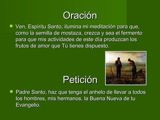 Oración
   Ven, Espíritu Santo, ilumina mi meditación para que,
    como la semilla de mostaza, crezca y sea el fermento
    para que mis actividades de este día produzcan los
    frutos de amor que Tú tienes dispuesto.




                       Petición
   Padre Santo, haz que tenga el anhelo de llevar a todos
    los hombres, mis hermanos, la Buena Nueva de tu
    Evangelio.
 