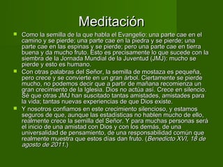 Meditación
 Como la semilla de la que habla el Evangelio: una parte cae en el
  camino y se pierde; una parte cae en la piedra y se pierde; una
  parte cae en las espinas y se pierde; pero una parte cae en tierra
  buena y da mucho fruto. Esto es precisamente lo que sucede con la
  siembra de la Jornada Mundial de la Juventud (JMJ): mucho se
  pierde y esto es humano.
 Con otras palabras del Señor, la semilla de mostaza es pequeña,
  pero crece y se convierte en un gran árbol. Ciertamente se pierde
  mucho, no podemos decir que a partir de mañana recomienza un
  gran crecimiento de la Iglesia. Dios no actúa así. Crece en silencio.
  Sé que otras JMJ han suscitado tantas amistades, amistades para
  la vida; tantas nuevas experiencias de que Dios existe.
 Y nosotros confiamos en este crecimiento silencioso, y estamos
  seguros de que, aunque las estadísticas no hablen mucho de ello,
  realmente crece la semilla del Señor. Y para muchas personas será
  el inicio de una amistad con Dios y con los demás, de una
  universalidad de pensamiento, de una responsabilidad común que
  realmente muestra que estos días dan fruto. (Benedicto XVI, 18 de
  agosto de 2011.)
 