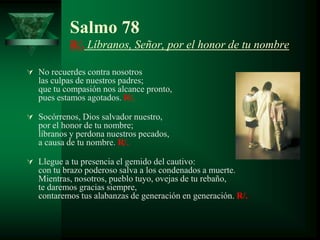 Salmo 78
           R/. Líbranos, Señor, por el honor de tu nombre

 No recuerdes contra nosotros
   las culpas de nuestros padres;
   que tu compasión nos alcance pronto,
   pues estamos agotados. R/.

 Socórrenos, Dios salvador nuestro,
   por el honor de tu nombre;
   líbranos y perdona nuestros pecados,
   a causa de tu nombre. R/.

 Llegue a tu presencia el gemido del cautivo:
   con tu brazo poderoso salva a los condenados a muerte.
   Mientras, nosotros, pueblo tuyo, ovejas de tu rebaño,
   te daremos gracias siempre,
   contaremos tus alabanzas de generación en generación. R/.
 