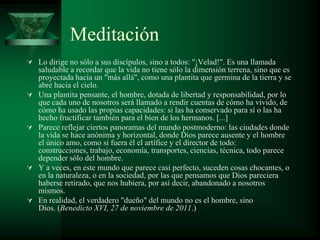Meditación
 Lo dirige no sólo a sus discípulos, sino a todos: "¡Velad!". Es una llamada
    saludable a recordar que la vida no tiene sólo la dimensión terrena, sino que es
    proyectada hacia un "más allá", como una plantita que germina de la tierra y se
    abre hacia el cielo.
   Una plantita pensante, el hombre, dotada de libertad y responsabilidad, por lo
    que cada uno de nosotros será llamado a rendir cuentas de cómo ha vivido, de
    cómo ha usado las propias capacidades: si las ha conservado para sí o las ha
    hecho fructificar también para el bien de los hermanos. [...]
   Parece reflejar ciertos panoramas del mundo postmoderno: las ciudades donde
    la vida se hace anónima y horizontal, donde Dios parece ausente y el hombre
    el único amo, como si fuera él el artífice y el director de todo:
    construcciones, trabajo, economía, transportes, ciencias, técnica, todo parece
    depender sólo del hombre.
   Y a veces, en este mundo que parece casi perfecto, suceden cosas chocantes, o
    en la naturaleza, o en la sociedad, por las que pensamos que Dios pareciera
    haberse retirado, que nos hubiera, por así decir, abandonado a nosotros
    mismos.
   En realidad, el verdadero "dueño" del mundo no es el hombre, sino
    Dios. (Benedicto XVI, 27 de noviembre de 2011.)
 
