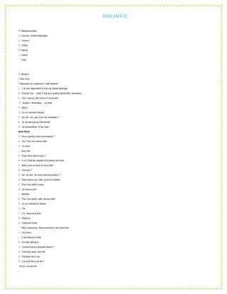 DIALOGUE R: Récepcionniste. C: Convive. (Daniel Madrigal). G : Garçon. O : Orelly. K: Karina. L: Liliana. T: Tous.   R: Bonjour. C:Bon Zua. R:Bienvenu au restaurant “Café Madero”. C : J´ai une réservation á nom de Daniel Madrigal. R : Excuse moi …voila !!! Est pour quatre personnes, monssieur. C : Oui, c´est ça. Me suive s´il vous plaît.  G : Bonjour  Monssieur… le carte. C : Merci. G : En un moment retrove. C : Qu´est –ce  que vous me conseillez ? K : Je ne sais pas qui demander. O : Je demanderai. Et ton Dani. AUX PEUX G : Peux piendre votre comimande ? C : Oui. Pour moi silvou plaît. O : Je veux. L : pour moi. K : Quel est le plat do jour ? G : Il y a Tarte de calamar à la sauce de mure. K : Merci, pois je veux sil vous plaît. G : Est tous ? C : No. Qu´est –ce vous comme buisson ? G : Nous avons jus, café, punch et refresh. C : Pour moi café et vous. O : Je veux punch. L : Refresh. K : Pour moi pareil, café  silvous plaît. G : En un moment je retiove. O : Oui. L : J´ai  beaucoup faim. O : Pareil je. G : Voila son ordre. T : Merci beaucoup. Nous sommes à ses ordonnes. C : Oui merci. L : C´est delicius vérité. K : Oui tiês délicieux. O : Comme est ton épouse Daniel ? C : Très bien avec mon fils. K : Combien fils tu as. C : J´ai trois fils tu as fils ? : No je n’ai pas fils. - - - - L : Garçon. G : Un minute, sil vous plaît. - G : Oui madame. L : L´adition s´il vous plaît. G : C ´est cinq cent silvous plaît. L : Oui merci. 