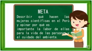 META
Describir qué hacen las
mujeres científicas en el Perú
y opinar por qué es
importante la labor de ellas
para la vida de las personas y
el cuidado del ambiente.
 