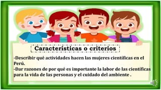 -Describir qué actividades hacen las mujeres científicas en el
Perú.
-Dar razones de por qué es importante la labor de las científicas
para la vida de las personas y el cuidado del ambiente .
Características o criterios
 