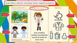Ayuda a Mateo a descubrir al personaje. Dibuja y responde las preguntas:
Una científica,
trabaja investigando
acerca de todos los
seres vivos.
 