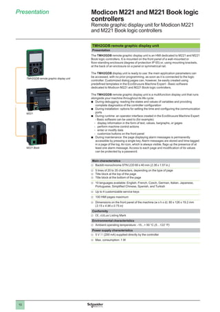 10
Presentation Modicon M221 and M221 Book logic
controllers
Remote graphic display unit for Modicon M221
and M221 Book logic controllers
TMH2GDB remote graphic display unit
Presentation
The TMH2GDB remote graphic display unit is an HMI dedicated to M221 and M221
Book logic controllers. It is mounted on the front panel of a wall-mounted or
floor-standing enclosure (degree of protection IP 65) or, using mounting brackets,
at the back of an enclosure on a panel or symmetrical rail.
The TMH2GDB display unit is ready to use: the main application parameters can
be accessed, with no prior programming, as soon as it is connected to the logic
controller. Customized dialog pages can, however, be easily created using
predefined templates in the EcoStruxure Machine Expert - Basic software
dedicated to Modicon M221 and M221 Book logic controllers.
The TMH2GDB remote graphic display unit is a multifunction display unit that runs
alongside your machine throughout its life cycle:
bb During debugging: reading the states and values of variables and providing
complete diagnostics of the controller configuration
bb During installation: options for setting the time and configuring the communication
ports
bb During runtime: an operator interface created in the EcoStruxure Machine Expert
- Basic software can be used to (for example):
-- display information in the form of text, values, bargraphs, or gages
-- perform machine control actions
-- enter or modify data
-- customize buttons on the front panel
bb During maintenance: the page displaying alarm messages is permanently
accessible by pressing a single key. Alarm messages are stored and time-tagged
in a page of the log. An icon, which is always visible, flags up the presence of at
least one alarm message. Access to each page and modification of its values
can be protected by a password.
Main characteristics
vv Backlit monochrome STN LCD 60 x 40 mm (2.36 x 1.57 in.)
vv 5 lines of 20 to 35 characters, depending on the type of page
vv Title block at the top of the page
vv Title block at the bottom of the page
vv 10 languages available: English, French, Czech, German, Italian, Japanese,
Portuguese, Simplified Chinese, Spanish, and Turkish
vv Up to 4 customizable service keys
vv 100 HMI pages maximum
vv Dimensions on the front panel of the machine (w x h x d): 80 x 126 x 19.2 mm
(3.15 x 4.96 x 0.75 in)
Conformity
vv e, cULus Listing Mark
Environmental characteristics
vv Ambient operating temperature: -15...+ 50 °C (5…122 °F)
Power supply characteristics
vv 5 V c (200 mA) supplied directly by the controller
vv Max. consumption: 1 W
M221
TMH2GDB remote graphic display unit
M221 Book
 