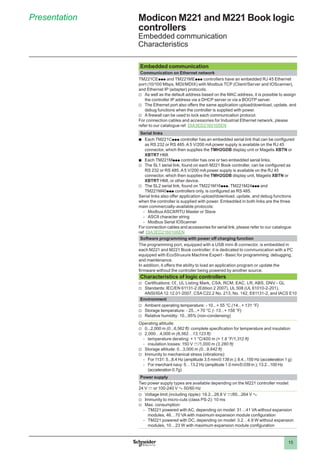 15
Presentation Modicon M221 and M221 Book logic
controllers
Embedded communication
Characteristics
Embedded communication
Communication on Ethernet network
TM221CEppp and TM221MEppp controllers have an embedded RJ 45 Ethernet
port (10/100 Mbps, MDI/MDIX) with Modbus TCP (Client/Server and IOScanner),
and Ethernet IP (adapter) protocols.
vv As well as the default address based on the MAC address, it is possible to assign
the controller IP address via a DHCP server or via a BOOTP server.
vv The Ethernet port also offers the same application upload/download, update, and
debug functions when the controller is supplied with power.
vv A firewall can be used to lock each communication protocol.
For connection cables and accessories for Industrial Ethernet network, please
refer to our catalogue ref. DIA3ED2160105EN
Serial links
bb Each TM221Cppp controller has an embedded serial link that can be configured
as RS 232 or RS 485. A 5 V/200 mA power supply is available on the RJ 45
connector, which then supplies the TMH2GDB display unit or Magelis XBTN or
XBTRT HMI.
bb Each TM221Mppp controller has one or two embedded serial links.
vv The SL1 serial link, found on each M221 Book controller, can be configured as
RS 232 or RS 485. A 5 V/200 mA power supply is available on the RJ 45
connector, which then supplies the TMH2GDB display unit, Magelis XBTN or
XBTRT HMI, or other device.
vv The SL2 serial link, found on TM221M16ppp, TM221M24ppp and
TM221M40ppp controllers only, is configured as RS 485.
Serial links also offer application upload/download, update, and debug functions
when the controller is supplied with power. Embedded in both links are the three
main commercially-available protocols:
-- Modbus ASCII/RTU Master or Slave
-- ASCII character string
-- Modbus Serial IOScanner
For connection cables and accessories for serial link, please refer to our catalogue
ref. DIA3ED2160106EN
Software programming with power off charging function
The programming port, equipped with a USB mini-B connector, is embedded in
each M221 and M221 Book controller; it is dedicated to communication with a PC
equipped with EcoStruxure Machine Expert - Basic for programming, debugging,
and maintenance.
In addition, it offers the ability to load an application program or update the
firmware without the controller being powered by another source.
Characteristics of logic controllers
vv Certifications: e, UL Listing Mark, CSA, RCM, EAC, LR, ABS, DNV - GL
vv Standards: IEC/EN 61131-2 (Edition 2 2007), UL 508 (UL 61010-2-201),
ANSI/ISA 12.12.01-2007, CSA C22.2 No. 213, No. 142, E61131-2, and IACS E10
Environment
vv Ambient operating temperature: - 10...+ 55 °C (14...+ 131 °F)
vv Storage temperature: - 25...+ 70 °C (- 13...+ 158 °F)
vv Relative humidity: 10...95% (non-condensing)
Operating altitude:
vv 0...2,000 m (0...6,562 ft): complete specification for temperature and insulation
vv 2,000…4,000 m (6,562…13,123 ft):
-- temperature derating: + 1 °C/400 m (+ 1.8 °F/1,312 ft)
-- insulation losses: 150 V c/1,000 m (3,280 ft)
vv Storage altitude: 0...3,000 m (0...9,842 ft)
vv Immunity to mechanical stress (vibrations):
-- For 1131: 5...8.4 Hz (amplitude 3.5 mm/0.138 in.); 8.4...150 Hz (acceleration 1 g)
-- For merchant navy: 5…13.2 Hz (amplitude 1.0 mm/0.039 in.); 13.2...100 Hz
(acceleration 0.7g)
Power supply
Two power supply types are available depending on the M221 controller model:
24 V c or 100-240 V a 50/60 Hz
vv Voltage limit (including ripple): 19.2...28.8 V c/85...264 V a
vv Immunity to micro-cuts (class PS-2): 10 ms
vv Max. consumption:
-- TM221 powered with AC, depending on model: 31…41 VA without expansion
modules, 46…70 VA with maximum expansion module configuration
-- TM221 powered with DC, depending on model: 3.2…4.9 W without expansion
modules, 10…23 W with maximum expansion module configuration
 