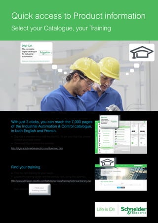 Quick access to Product information
Select your Catalogue, your Training
With just 3 clicks, you can reach the 7,000 pages
of the Industrial Automation & Control catalogue,
in both English and French.
–– Digi-Cat is available on a USB key (for PC). To get your Digi-Cat, please
contact your local center
–– Download Digi-Cat from this address:
http://digi-cat.schneider-electric.com/download.html
Find your training
–– Find the right training for your needs
–– Locate the training center with the selector tool, using this address:
http://www.schneider-electric.com/b2b/en/services/training/technical-training.jsp
then click on
 