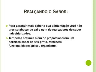 REALÇANDO O SABOR:
 Para garantir mais sabor a sua alimentação você não
precisa abusar do sal e nem de realçadores de sabor
industrializados.
 Temperos naturais além de proporcionarem um
delicioso sabor ao seu prato, oferecem
funcionalidades ao seu organismo.
 