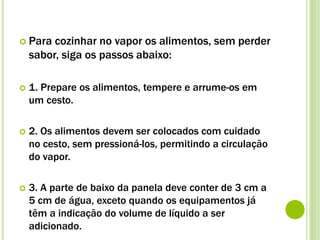  Para cozinhar no vapor os alimentos, sem perder
sabor, siga os passos abaixo:
 1. Prepare os alimentos, tempere e arrume-os em
um cesto.
 2. Os alimentos devem ser colocados com cuidado
no cesto, sem pressioná-los, permitindo a circulação
do vapor.
 3. A parte de baixo da panela deve conter de 3 cm a
5 cm de água, exceto quando os equipamentos já
têm a indicação do volume de líquido a ser
adicionado.
 