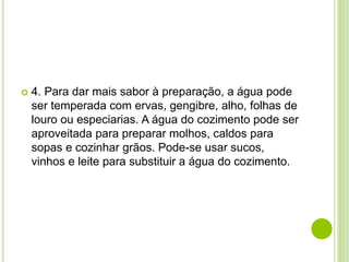  4. Para dar mais sabor à preparação, a água pode
ser temperada com ervas, gengibre, alho, folhas de
louro ou especiarias. A água do cozimento pode ser
aproveitada para preparar molhos, caldos para
sopas e cozinhar grãos. Pode-se usar sucos,
vinhos e leite para substituir a água do cozimento.
 
