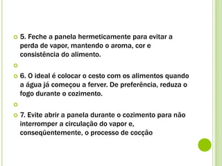 5. Feche a panela hermeticamente para evitar a
perda de vapor, mantendo o aroma, cor e
consistência do alimento.

 6. O ideal é colocar o cesto com os alimentos quando
a água já começou a ferver. De preferência, reduza o
fogo durante o cozimento.

 7. Evite abrir a panela durante o cozimento para não
interromper a circulação do vapor e,
conseqüentemente, o processo de cocção
 