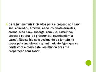  Os legumes mais indicados para o preparo no vapor
são: couve-flor, brócolis, nabo, couve-de-bruxelas,
salsão, alho-poró, aspargo, cenoura, pimentão,
cebola e batata (de preferência, cozinhe com a
casca). Não se indica o cozimento do tomate no
vapor pela sua elevada quantidade de água que se
perde com o cozimento, resultando em uma
preparação sem sabor.
 