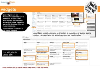 Los widgets son las funcionalidades extra que le añadimos al sitio. Estas aplicaciones nos permiten , entre otras cosas, visualizar contenido de otros sitios en nuestro espacio. Generalmente se añaden a las barras laterales Los widgets se seleccionan y se arrastran al espacio en el que se quiera mostrar. La mayoría de los widget permiten ser gestionadas widgets Los widget más útiles  son: 
