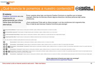¿Qué licencia le ponemos a nuestro contenido?                                                                          El sistema   Creative Commons  es una organización no gubernamental que ofrece varios tipos de licencias alternativas .  ¿Cómo seleccionar la licencia que mejor nos convenga?  http://creativecommons.org/choose/?lang=es Poner vuestras obras bajo una licencia Creative Commons no significa que no tengan copyright. Este tipo de licencias ofrecen algunos derechos a terceras personas bajo ciertas condiciones. ¿Qué condiciones? Esta web os ofrece escoger o unir las condiciones de la siguiente lista. Hay un total de seis licencias Creative Commons para escoger: 