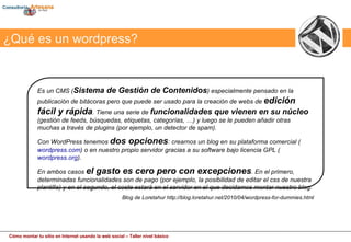 Es un CMS ( Sistema de Gestión de Contenidos ) especialmente pensado en la publicación de bitácoras pero que puede ser usado para la creación de webs de  edición fácil y rápida . Tiene una serie de  funcionalidades que vienen en su núcleo  (gestión de feeds, búsquedas, etiquetas, categorías, …) y luego se le pueden añadir otras muchas a través de plugins (por ejemplo, un detector de spam). Con WordPress tenemos  dos opciones : crearnos un blog en su plataforma comercial ( wordpress.com ) o en nuestro propio servidor gracias a su software bajo licencia GPL ( wordpress.org ).  En ambos casos  el gasto es cero pero con excepciones . En el primero, determinadas funcionalidades son de pago (por ejemplo, la posibilidad de editar el css de nuestra plantilla) y en el segundo, el coste estará en el servidor en el que decidamos montar nuestro blog. Blog de Loretahur http://blog.loretahur.net/2010/04/wordpress-for-dummies.html ¿Qué es un wordpress? 