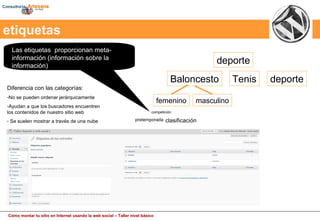 Las etiquetas  proporcionan meta-información (información sobre la información)  etiquetas deporte Baloncesto Tenis deporte femenino masculino competición clasificación pretemporada Diferencia con las categorías: No se pueden ordenar jerárquicamente Ayudan a que los buscadores encuentren los contenidos de nuestro sitio web Se suelen mostrar a través de una nube 