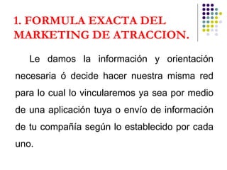 1. FORMULA EXACTA DEL MARKETING DE ATRACCION . Le damos la información y orientación necesaria ó decide hacer nuestra misma red para lo cual lo vincularemos ya sea por medio de una aplicación tuya o envío de información de tu compañía según lo establecido por cada uno. 