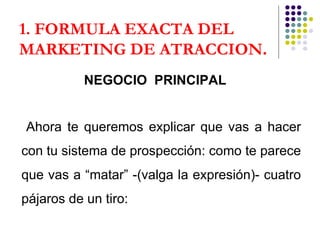 1. FORMULA EXACTA DEL MARKETING DE ATRACCION . NEGOCIO  PRINCIPAL Ahora te queremos explicar que vas a hacer con tu sistema de prospección: como te parece que vas a “matar” -(valga la expresión)- cuatro pájaros de un tiro: 