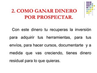 2. COMO GANAR DINERO  POR PROSPECTAR. Con este dinero tu recuperas la inversión para adquirir tus herramientas, para tus envíos, para hacer cursos, documentarte  y a medida que vas creciendo, tienes dinero residual para lo que quieras. 