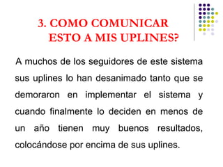 3. COMO COMUNICAR  ESTO A MIS UPLINES? A muchos de los seguidores de este sistema sus uplines lo han desanimado tanto que se demoraron en implementar el sistema y cuando finalmente lo deciden en menos de un año tienen muy buenos resultados, colocándose por encima de sus uplines. 