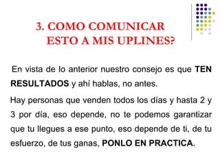3. COMO COMUNICAR  ESTO A MIS UPLINES? En vista de lo anterior nuestro consejo es que  TEN RESULTADOS  y ahí hablas, no antes. Hay personas que venden todos los días y hasta 2 y 3 por día, eso depende, no te podemos garantizar que tu llegues a ese punto, eso depende de ti, de tu esfuerzo, de tus ganas,  PONLO EN PRACTICA. 