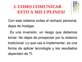 3. COMO COMUNICAR  ESTO A MIS UPLINES? Con este sistema evitas el rechazo personal, dejas de hostigar. Es una inversión, un riesgo que debemos tomar. No dejes de prospectar por tu sistema tradicional. Lo que vas a implementar, es una forma de aplicar tecnología y los resultados dependen de TI.  