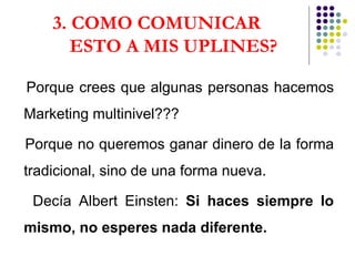 3. COMO COMUNICAR  ESTO A MIS UPLINES? Porque crees que algunas personas hacemos Marketing multinivel??? Porque no queremos ganar dinero de la forma tradicional, sino de una forma nueva.  Decía Albert Einsten:  Si haces siempre lo mismo, no esperes nada diferente.  