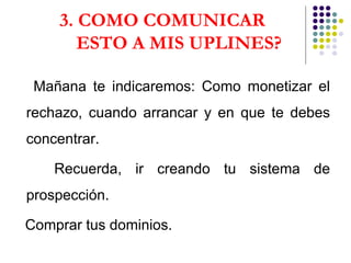 3. COMO COMUNICAR  ESTO A MIS UPLINES? Mañana te indicaremos: Como monetizar el rechazo, cuando arrancar y en que te debes concentrar. Recuerda, ir creando tu sistema de prospección. Comprar tus dominios. 