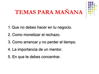TEMAS PARA MAÑANA 1.   Que no debes hacer en tu negocio. 2. Como monetizar el rechazo. 3. Como arrancar y no perder el tiempo. 4. La importancia de un mentor. 5. En que te debes concentrar. 