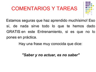 COMENTARIOS Y TAREAS Estamos seguras que haz aprendido muchísimo! Eso sí, de nada sirve todo lo que te hemos dado GRATIS en este Entrenamiento, si es que no lo pones en práctica. Hay una frase muy conocida que dice: "Saber y no actuar, es no saber"   
