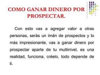 COMO GANAR DINERO POR PROSPECTAR. Con esto vas a agregar valor a otras personas, serás un imán de prospectos y lo más impresionante, vas a ganar dinero por prospectar aparte de tu multinivel, es una realidad, funciona, créelo, todo depende de ti.   